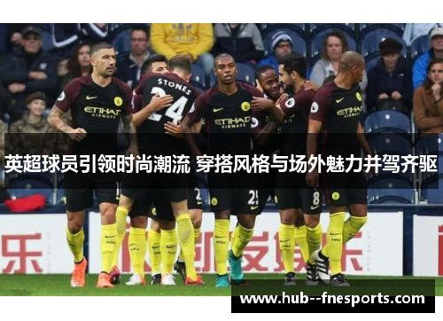 英超球员引领时尚潮流 穿搭风格与场外魅力并驾齐驱